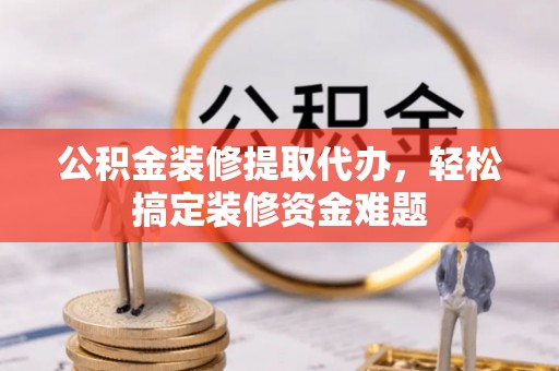 印江公积金装修提取代办，轻松搞定装修资金难题
