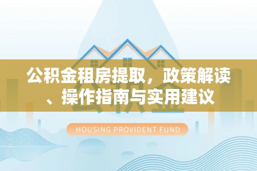 印江公积金租房提取，政策解读、操作指南与实用建议