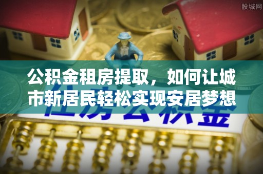 印江公积金租房提取，如何让城市新居民轻松实现安居梦想