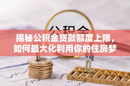 印江揭秘公积金贷款额度上限，如何最大化利用你的住房梦？