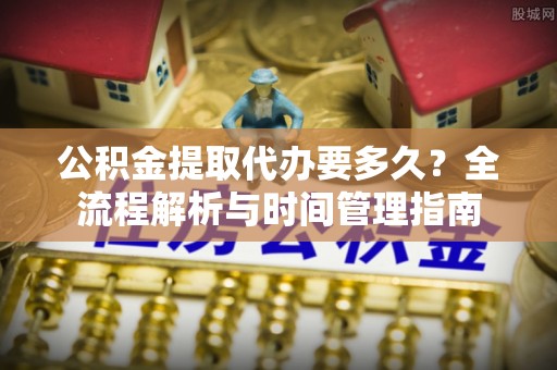 印江公积金提取代办要多久？全流程解析与时间管理指南