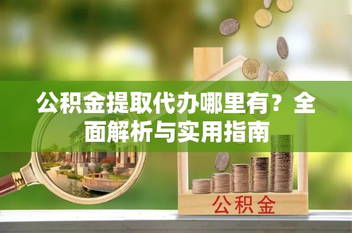 印江公积金提取代办哪里有？全面解析与实用指南