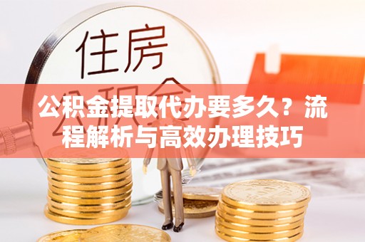印江公积金提取代办要多久？流程解析与高效办理技巧