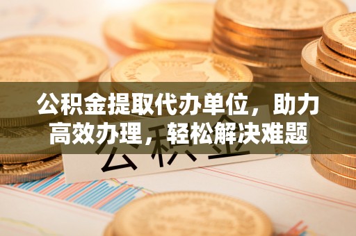 印江公积金提取代办单位，助力高效办理，轻松解决难题