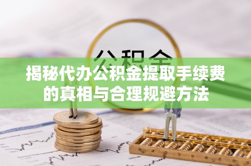印江揭秘代办公积金提取手续费的真相与合理规避方法