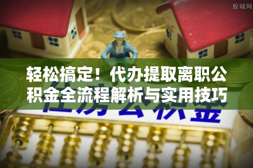印江轻松搞定！代办提取离职公积金全流程解析与实用技巧