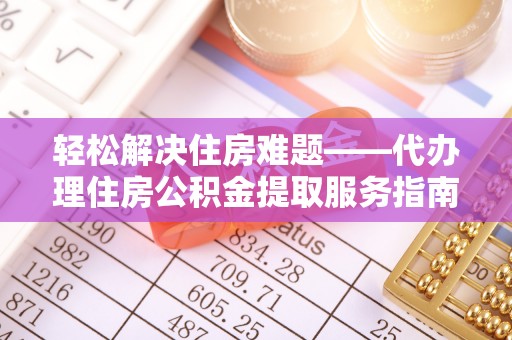 印江轻松解决住房难题——代办理住房公积金提取服务指南