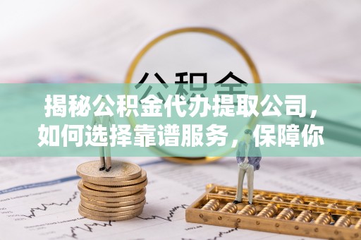 印江揭秘公积金代办提取公司，如何选择靠谱服务，保障你的资金安全