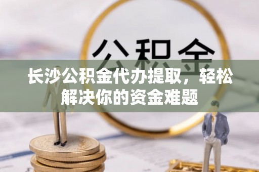 印江长沙公积金代办提取，轻松解决你的资金难题