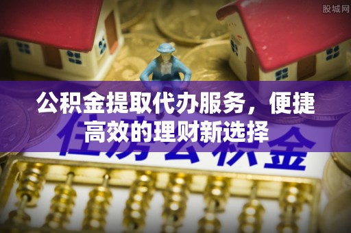 印江公积金提取代办服务，便捷高效的理财新选择