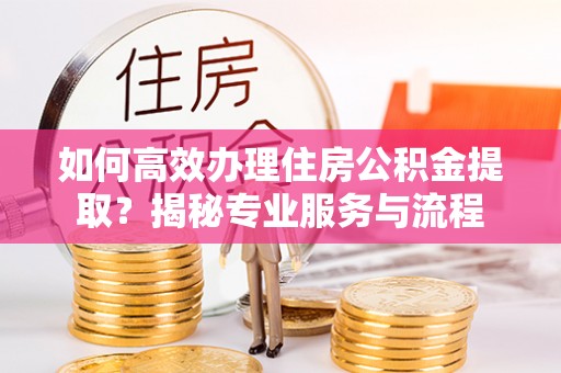 印江如何高效办理住房公积金提取？揭秘专业服务与流程