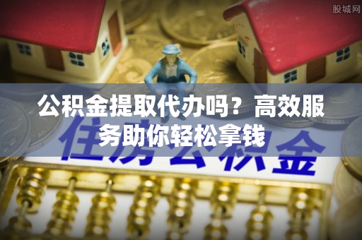 印江公积金提取代办吗？高效服务助你轻松拿钱