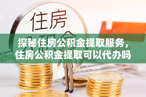 印江探秘住房公积金提取服务，住房公积金提取可以代办吗的全方位解析