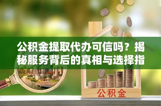 印江公积金提取代办可信吗？揭秘服务背后的真相与选择指南