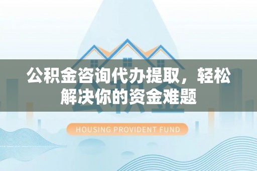 印江公积金咨询代办提取，轻松解决你的资金难题