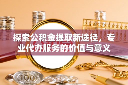印江探索公积金提取新途径，专业代办服务的价值与意义