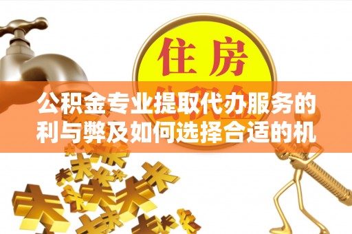 印江公积金专业提取代办服务的利与弊及如何选择合适的机构