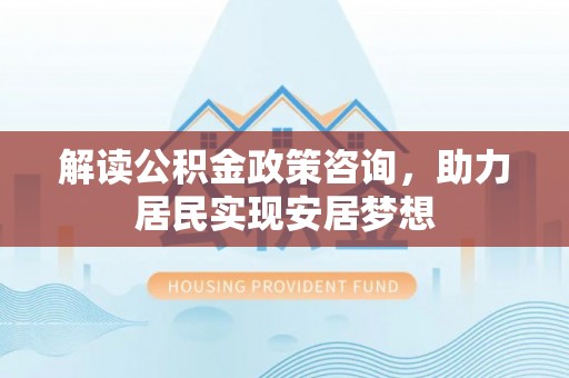 印江解读公积金政策咨询，助力居民实现安居梦想
