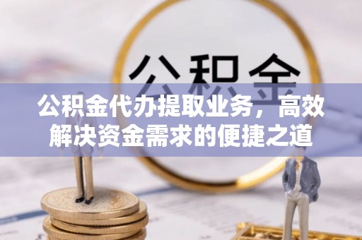 印江公积金代办提取业务，高效解决资金需求的便捷之道