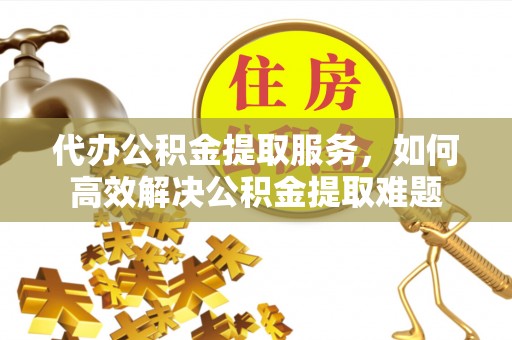 印江代办公积金提取服务，如何高效解决公积金提取难题
