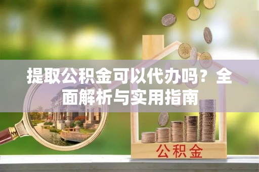 印江提取公积金可以代办吗？全面解析与实用指南