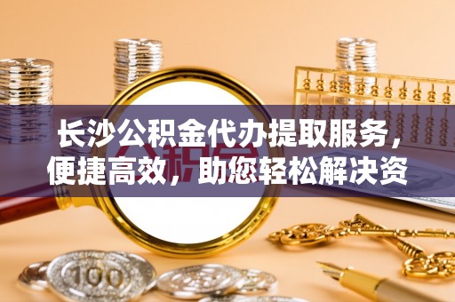 印江长沙公积金代办提取服务，便捷高效，助您轻松解决资金需求