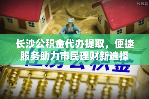 印江长沙公积金代办提取，便捷服务助力市民理财新选择