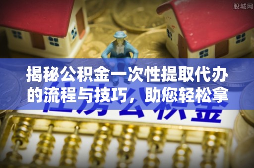 印江揭秘公积金一次性提取代办的流程与技巧，助您轻松拿钱！