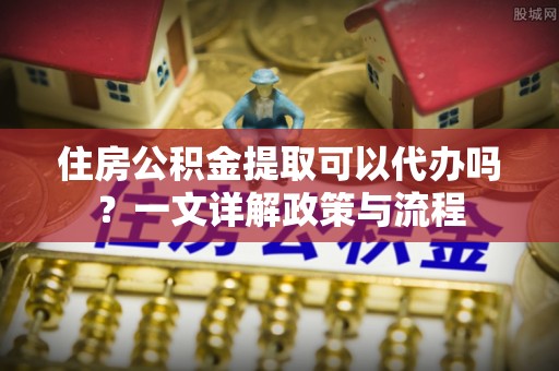 印江住房公积金提取可以代办吗？一文详解政策与流程