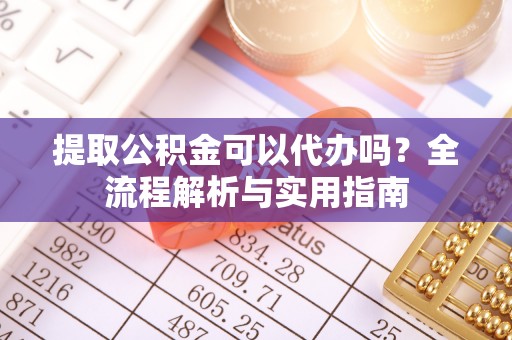 印江提取公积金可以代办吗？全流程解析与实用指南
