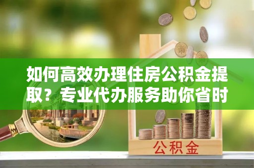印江如何高效办理住房公积金提取？专业代办服务助你省时省力