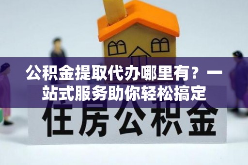 印江公积金提取代办哪里有？一站式服务助你轻松搞定