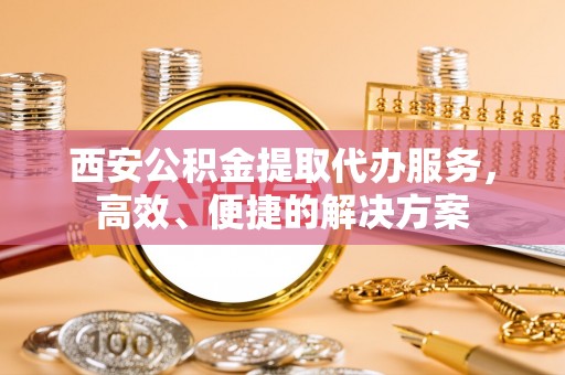 印江西安公积金提取代办服务，高效、便捷的解决方案