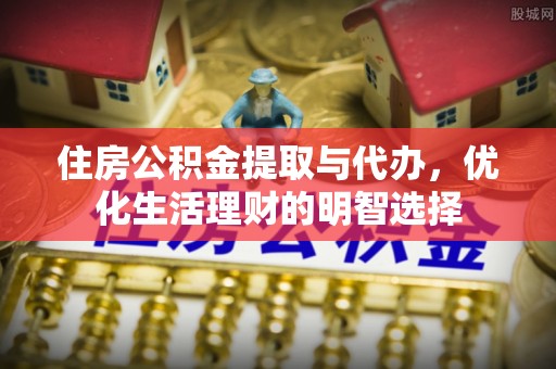 印江住房公积金提取与代办，优化生活理财的明智选择