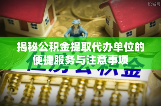 印江揭秘公积金提取代办单位的便捷服务与注意事项