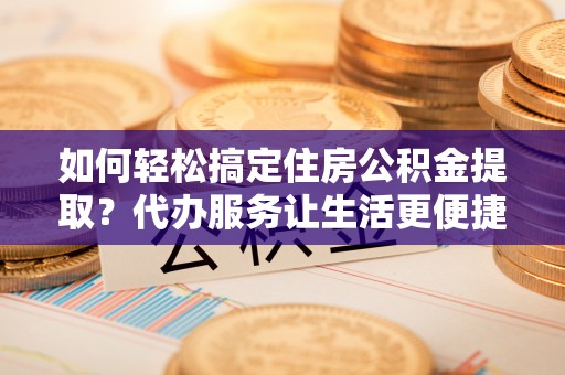 印江如何轻松搞定住房公积金提取？代办服务让生活更便捷