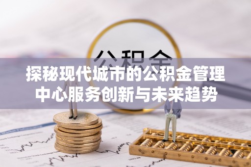 印江探秘现代城市的公积金管理中心服务创新与未来趋势
