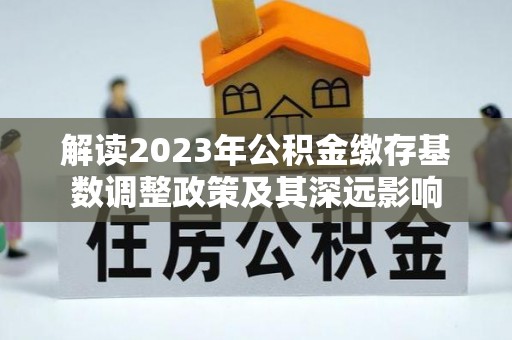 印江解读2023年公积金缴存基数调整政策及其深远影响