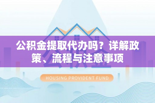 印江公积金提取代办吗？详解政策、流程与注意事项