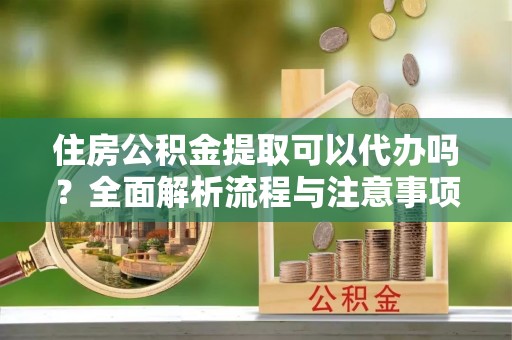 印江住房公积金提取可以代办吗？全面解析流程与注意事项