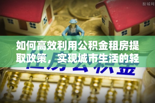 印江如何高效利用公积金租房提取政策，实现城市生活的轻松负担