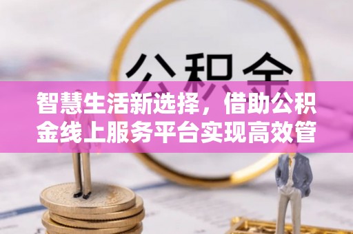 印江智慧生活新选择，借助公积金线上服务平台实现高效管理
