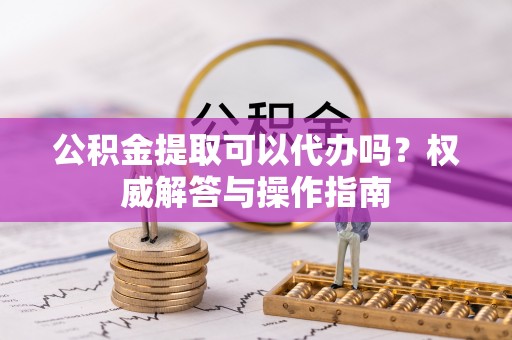 印江公积金提取可以代办吗？权威解答与操作指南