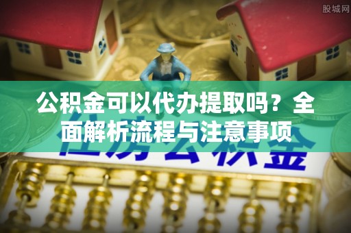 印江公积金可以代办提取吗？全面解析流程与注意事项