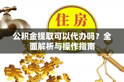 印江公积金提取可以代办吗？全面解析与操作指南