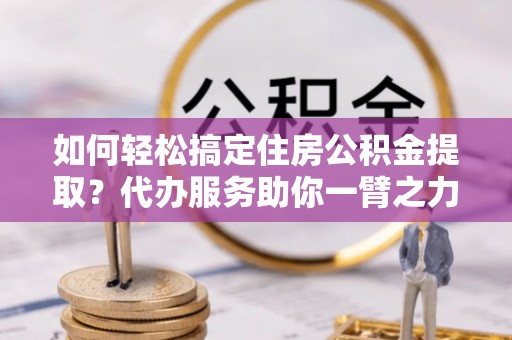 印江如何轻松搞定住房公积金提取？代办服务助你一臂之力
