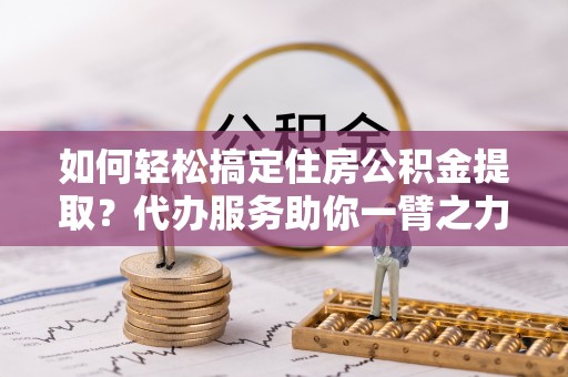 印江如何轻松搞定住房公积金提取？代办服务助你一臂之力