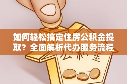 印江如何轻松搞定住房公积金提取？全面解析代办服务流程与优势