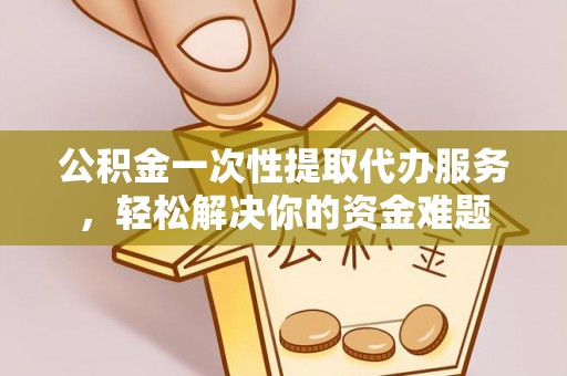 印江公积金一次性提取代办服务，轻松解决你的资金难题