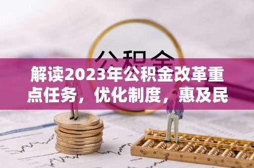 印江解读2023年公积金改革重点任务，优化制度，惠及民生